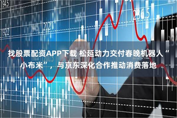 找股票配资APP下载 松延动力交付春晚机器人“小布米”，与京东深化合作推动消费落地