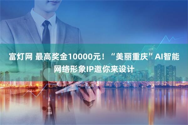富灯网 最高奖金10000元！“美丽重庆”AI智能网络形象IP邀你来设计