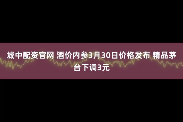 城中配资官网 酒价内参3月30日价格发布 精品茅台下调3元
