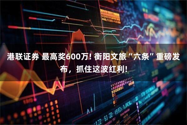 港联证券 最高奖600万! 衡阳文旅“六条”重磅发布，抓住这波红利!