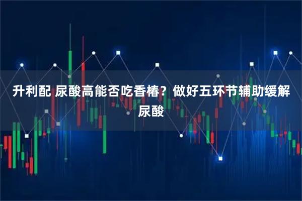 升利配 尿酸高能否吃香椿？做好五环节辅助缓解尿酸