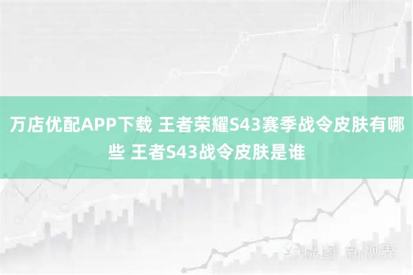万店优配APP下载 王者荣耀S43赛季战令皮肤有哪些 王者S43战令皮肤是谁