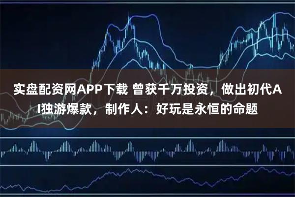 实盘配资网APP下载 曾获千万投资，做出初代AI独游爆款，制作人：好玩是永恒的命题
