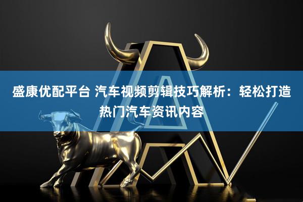 盛康优配平台 汽车视频剪辑技巧解析：轻松打造热门汽车资讯内容