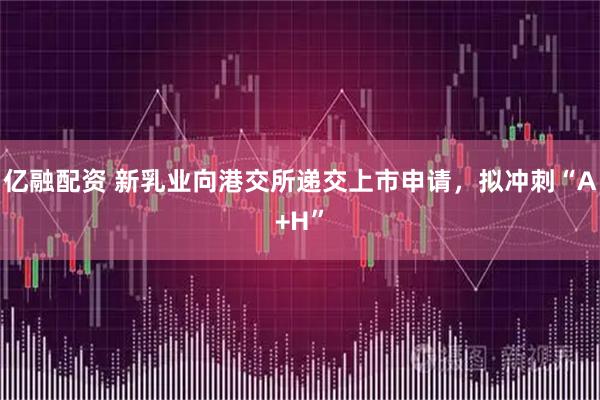 亿融配资 新乳业向港交所递交上市申请,拟冲刺“A+H”