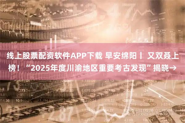 线上股票配资软件APP下载 早安绵阳丨 又双叒上榜!“2025年度川渝地区重要考古发现”揭晓→