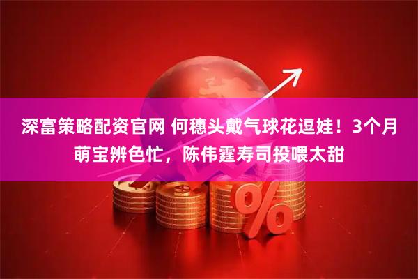 深富策略配资官网 何穗头戴气球花逗娃！3个月萌宝辨色忙，陈伟霆寿司投喂太甜