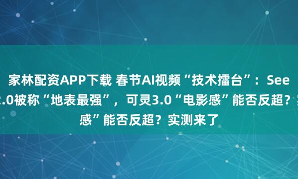 家林配资APP下载 春节AI视频“技术擂台”：Seedance 2.0被称“地表最强”，可灵3.0“电影感”能否反超？实测来了