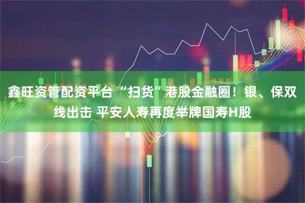 鑫旺资管配资平台 “扫货”港股金融圈！银、保双线出击 平安人寿再度举牌国寿H股