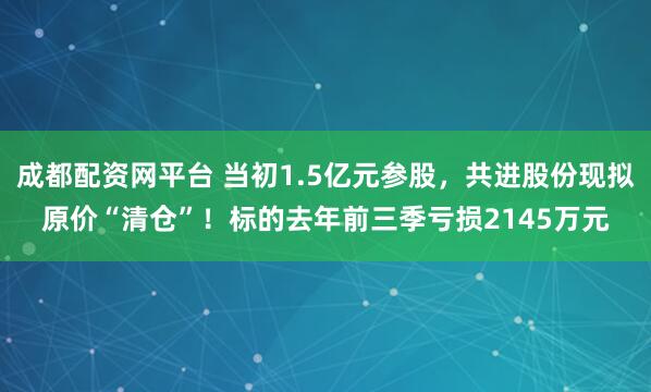 成都配资网平台 当初1.5亿元参股，共进股份现拟原价“清仓”！标的去年前三季亏损2145万元