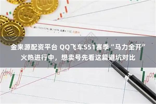 金来源配资平台 QQ飞车S51赛季“马力全开”火热进行中，想卖号先看这篇避坑对比