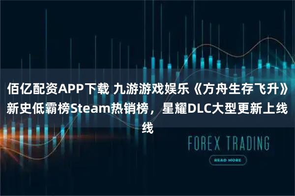 佰亿配资APP下载 九游游戏娱乐《方舟生存飞升》新史低霸榜Steam热销榜，星耀DLC大型更新上线
