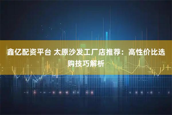 鑫亿配资平台 太原沙发工厂店推荐：高性价比选购技巧解析