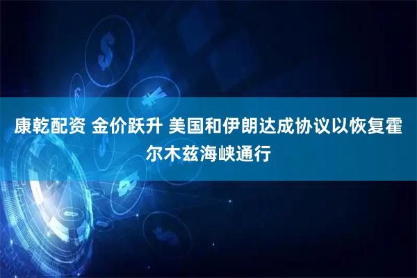 康乾配资 金价跃升 美国和伊朗达成协议以恢复霍尔木兹海峡通行