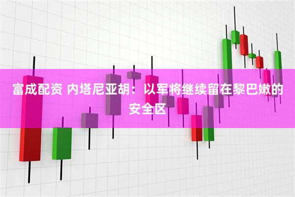 富成配资 内塔尼亚胡：以军将继续留在黎巴嫩的安全区