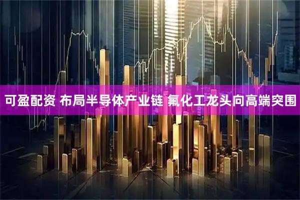 可盈配资 布局半导体产业链 氟化工龙头向高端突围
