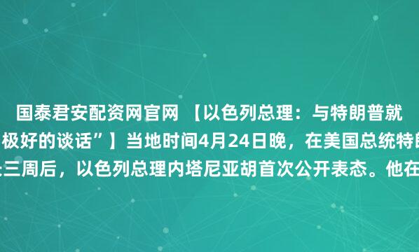 国泰君安配资网官网 【以色列总理：与特朗普就伊朗问题进行了一次“极好的谈话”】当地时间4月24日晚，在美国总统特朗普宣布以黎停火延长三周后，以色列总理内塔尼亚胡首次公开表态。他在一段视频讲话中称，黎巴嫩真主党试图破坏停火。内塔尼亚胡称，他与美国总统特朗普就伊朗和黎巴嫩停火事宜进行了电话交谈。他说，“在伊朗问...