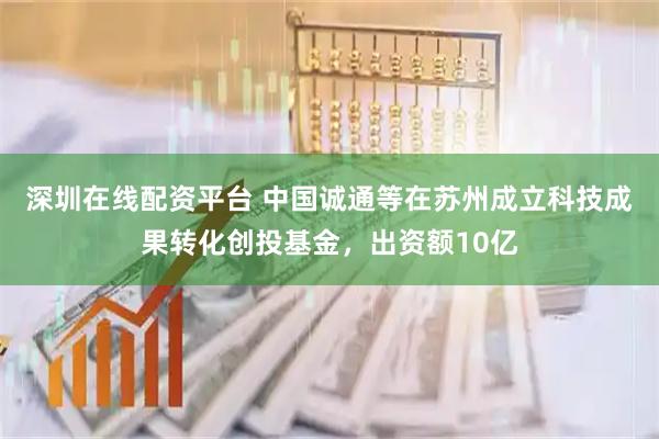 深圳在线配资平台 中国诚通等在苏州成立科技成果转化创投基金，出资额10亿