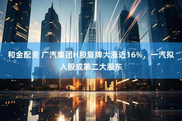 和金配资 广汽集团H股复牌大涨近16%，一汽拟入股成第二大股东