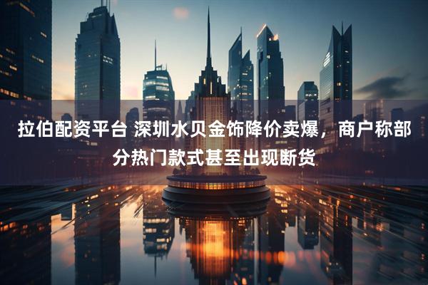 拉伯配资平台 深圳水贝金饰降价卖爆，商户称部分热门款式甚至出现断货