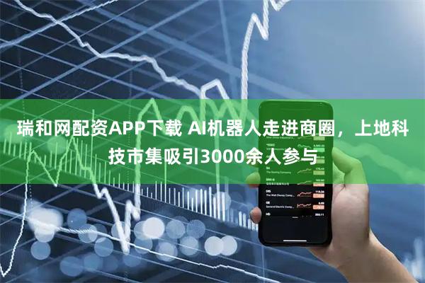 瑞和网配资APP下载 AI机器人走进商圈，上地科技市集吸引3000余人参与