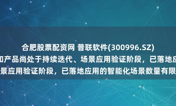 合肥股票配资网 普联软件(300996.SZ)：智能体开发技术、平台和产品尚处于持续迭代、场景应用验证阶段，已落地应用的智能化场景数量有限