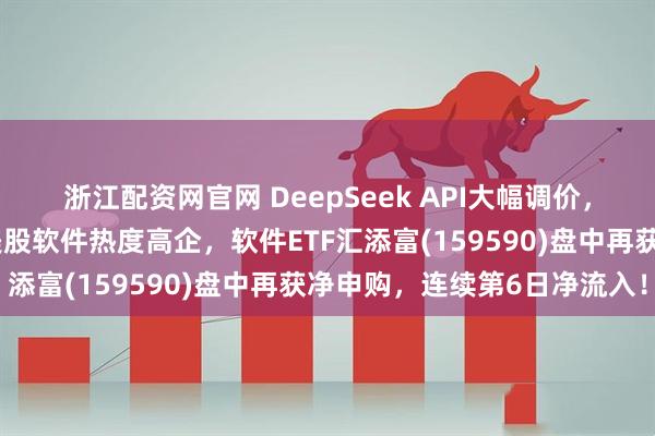 浙江配资网官网 DeepSeek API大幅调价，对软件板块有何影响？美股软件热度高企，软件ETF汇添富(159590)盘中再获净申购，连续第6日净流入！